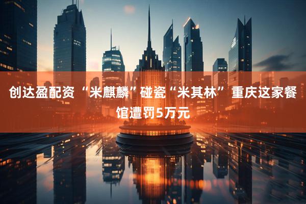 创达盈配资 “米麒麟”碰瓷“米其林” 重庆这家餐馆遭罚5万元