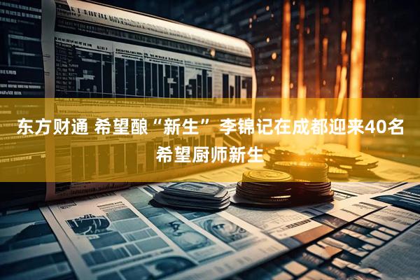 东方财通 希望酿“新生” 李锦记在成都迎来40名希望厨师新生