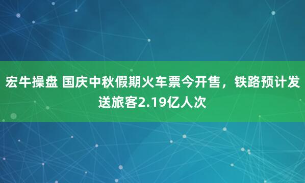 宏牛操盘 国庆中秋假期火车票今开售，铁路预计发送旅客2.19亿人次