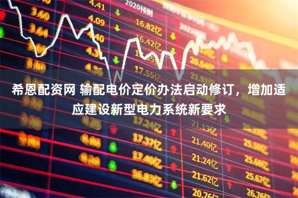 希恩配资网 输配电价定价办法启动修订，增加适应建设新型电力系统新要求