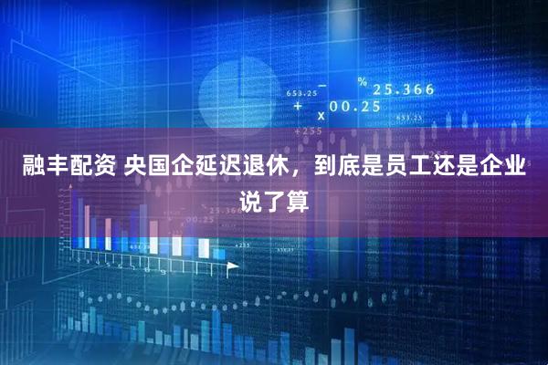 融丰配资 央国企延迟退休，到底是员工还是企业说了算