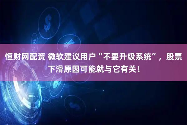 恒财网配资 微软建议用户“不要升级系统”，股票下滑原因可能就与它有关！