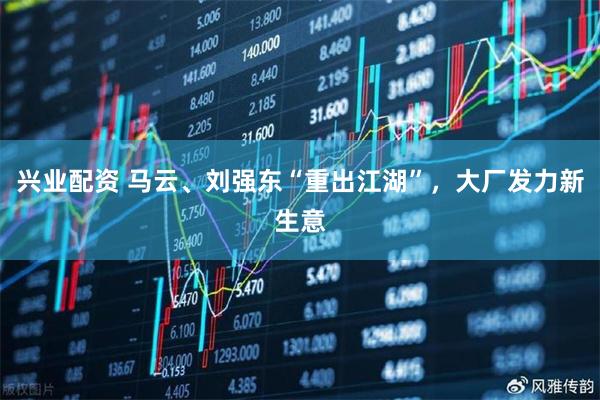 兴业配资 马云、刘强东“重出江湖”，大厂发力新生意