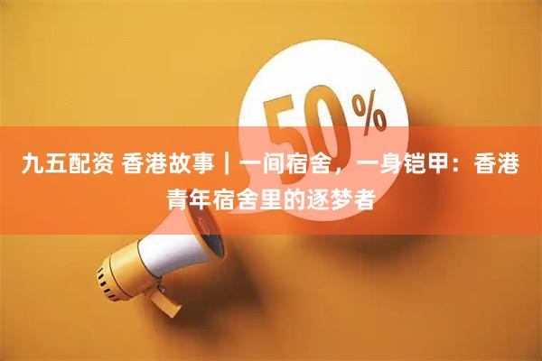 九五配资 香港故事｜一间宿舍，一身铠甲：香港青年宿舍里的逐梦者