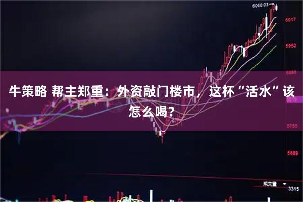 牛策略 帮主郑重：外资敲门楼市，这杯“活水”该怎么喝？