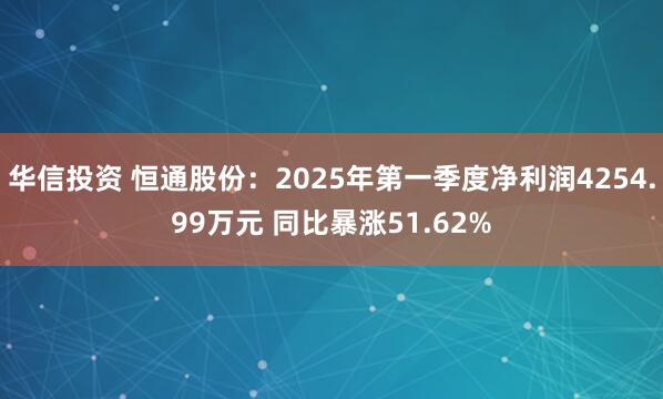 华信投资 恒通股份：2025年第一季度净利润4254.99万元 同比暴涨51.62%
