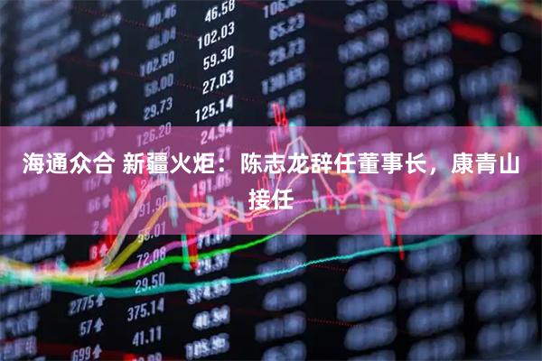 海通众合 新疆火炬：陈志龙辞任董事长，康青山接任