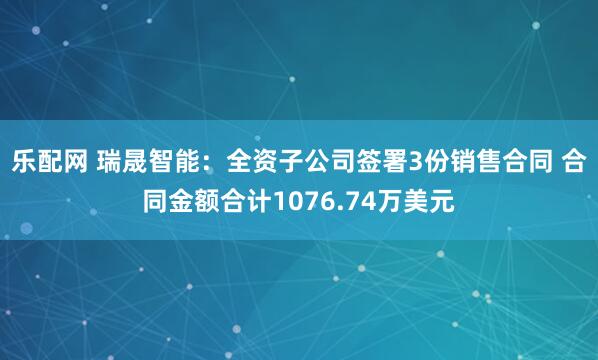乐配网 瑞晟智能：全资子公司签署3份销售合同 合同金额合计1076.74万美元