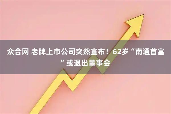 众合网 老牌上市公司突然宣布！62岁“南通首富”或退出董事会