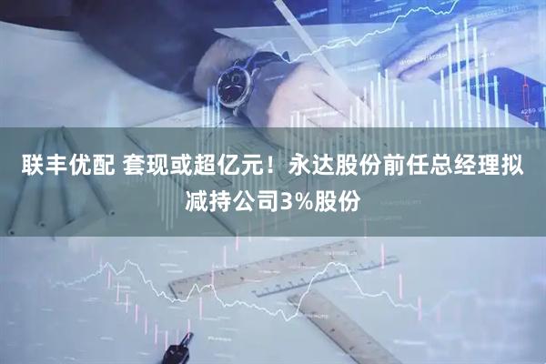 联丰优配 套现或超亿元！永达股份前任总经理拟减持公司3%股份
