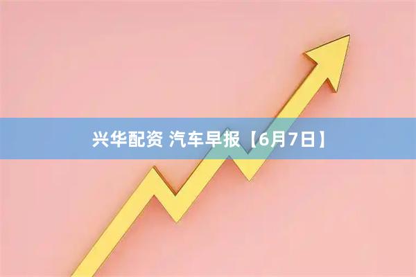 兴华配资 汽车早报【6月7日】