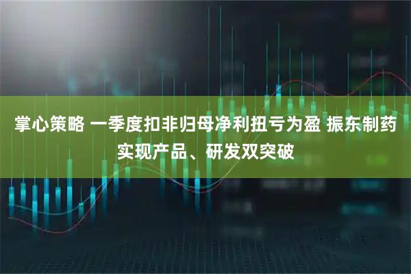 掌心策略 一季度扣非归母净利扭亏为盈 振东制药实现产品、研发双突破
