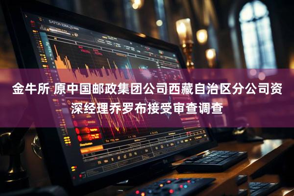 金牛所 原中国邮政集团公司西藏自治区分公司资深经理乔罗布接受审查调查
