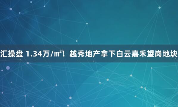 汇操盘 1.34万/㎡！越秀地产拿下白云嘉禾望岗地块