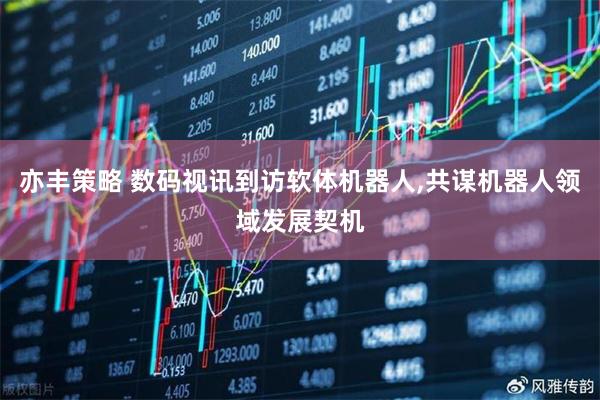 亦丰策略 数码视讯到访软体机器人,共谋机器人领域发展契机