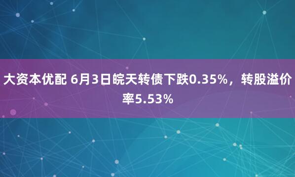 大资本优配 6月3日皖天转债下跌0.35%，转股溢价率5.53%