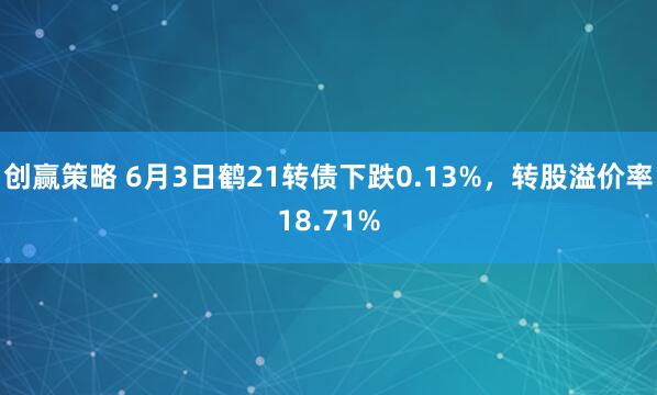 创赢策略 6月3日鹤21转债下跌0.13%，转股溢价率18.71%