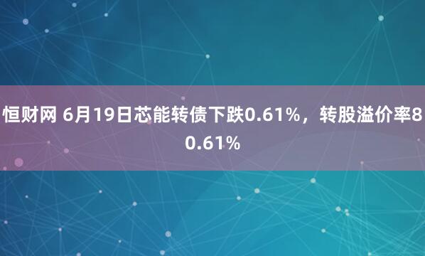 恒财网 6月19日芯能转债下跌0.61%，转股溢价率80.61%