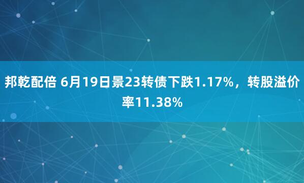 邦乾配倍 6月19日景23转债下跌1.17%，转股溢价率11.38%
