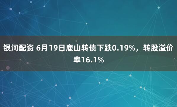 银河配资 6月19日鹿山转债下跌0.19%，转股溢价率16.1%