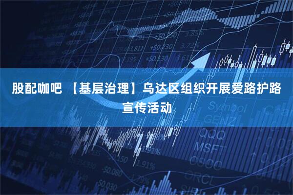 股配咖吧 【基层治理】乌达区组织开展爱路护路宣传活动