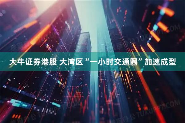 大牛证券港股 大湾区“一小时交通圈”加速成型
