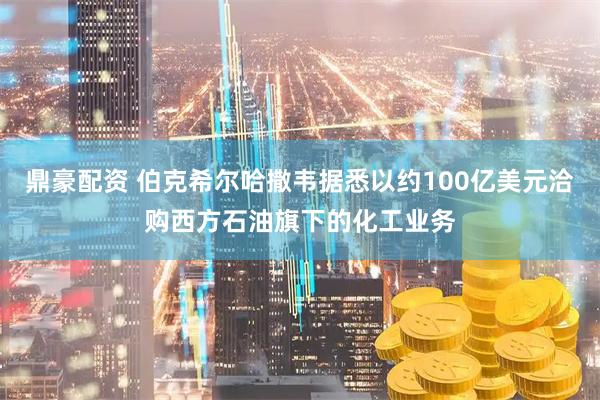 鼎豪配资 伯克希尔哈撒韦据悉以约100亿美元洽购西方石油旗下的化工业务