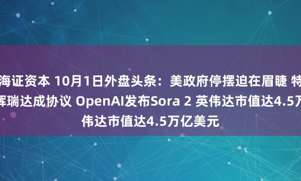 海证资本 10月1日外盘头条：美政府停摆迫在眉睫 特朗普与辉瑞达成协议 OpenAI发布Sora 2 英伟达市值达4.5万亿美元