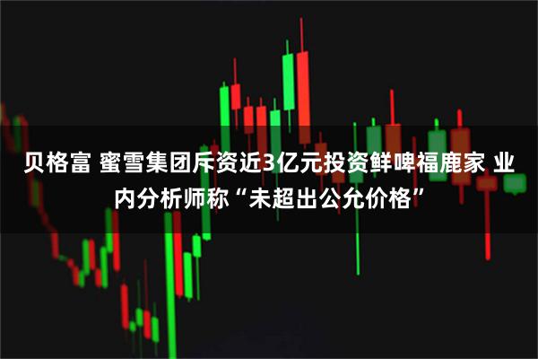 贝格富 蜜雪集团斥资近3亿元投资鲜啤福鹿家 业内分析师称“未超出公允价格”