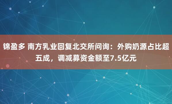 锦盈多 南方乳业回复北交所问询：外购奶源占比超五成，调减募资金额至7.5亿元