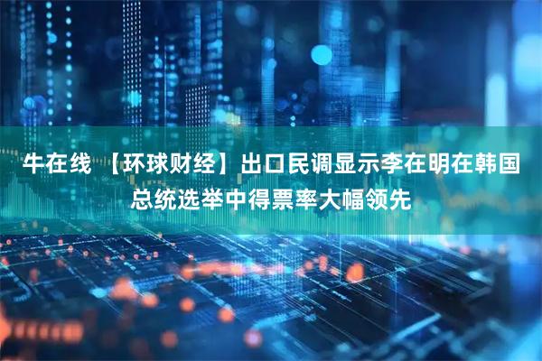 牛在线 【环球财经】出口民调显示李在明在韩国总统选举中得票率大幅领先