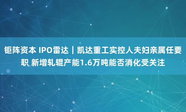 钜阵资本 IPO雷达｜凯达重工实控人夫妇亲属任要职 新增轧辊产能1.6万吨能否消化受关注