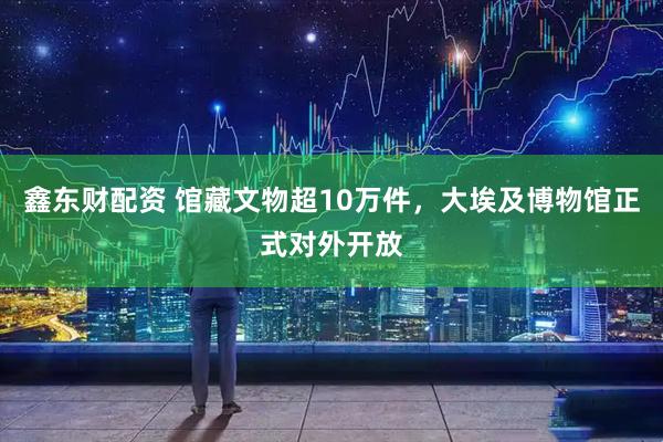 鑫东财配资 馆藏文物超10万件，大埃及博物馆正式对外开放