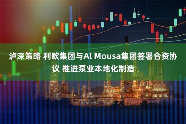 泸深策略 利欧集团与Al Mousa集团签署合资协议 推进泵业本地化制造