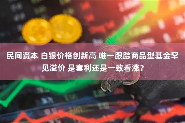 民间资本 白银价格创新高 唯一跟踪商品型基金罕见溢价 是套利还是一致看涨？