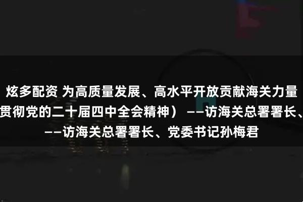 炫多配资 为高质量发展、高水平开放贡献海关力量（权威访谈·学习贯彻党的二十届四中全会精神） ——访海关总署署长、党委书记孙梅君