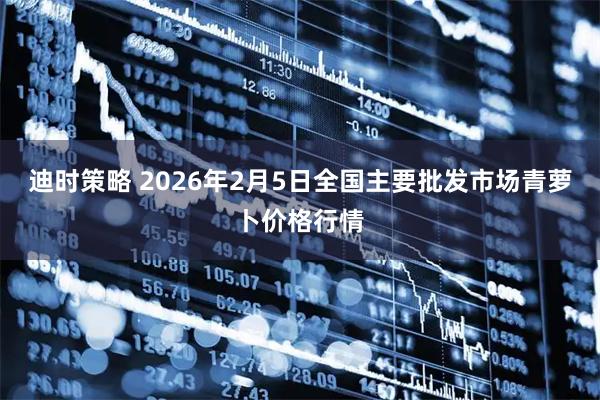 迪时策略 2026年2月5日全国主要批发市场青萝卜价格行情