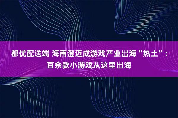都优配送端 海南澄迈成游戏产业出海“热土”：百余款小游戏从这里出海