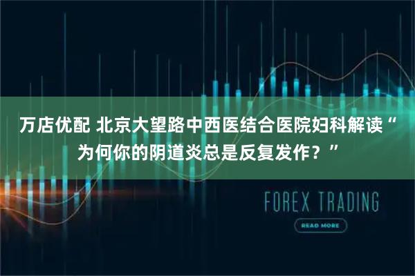 万店优配 北京大望路中西医结合医院妇科解读“为何你的阴道炎总是反复发作?”