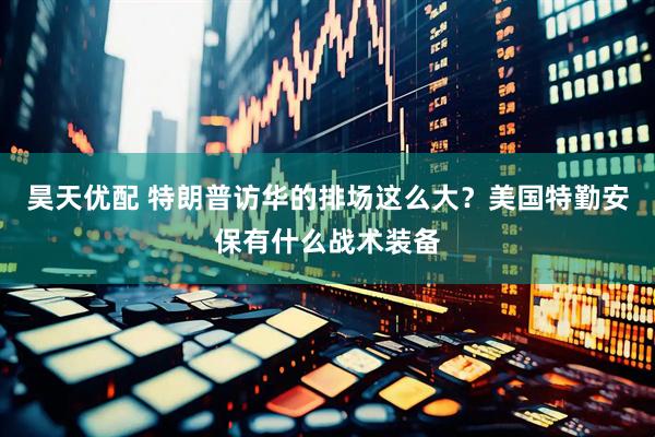 昊天优配 特朗普访华的排场这么大？美国特勤安保有什么战术装备