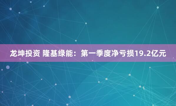 龙坤投资 隆基绿能：第一季度净亏损19.2亿元