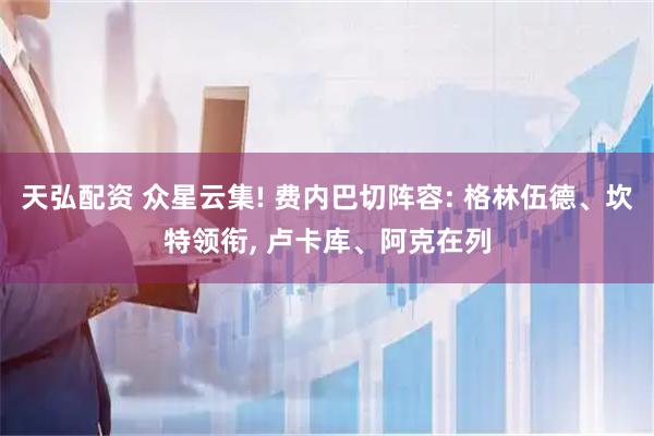 天弘配资 众星云集! 费内巴切阵容: 格林伍德、坎特领衔, 卢卡库、阿克在列