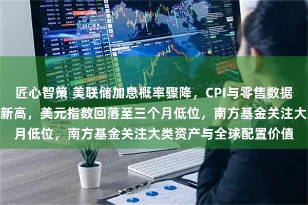 匠心智策 美联储加息概率骤降，CPI与零售数据疲软，标普500创历史新高，美元指数回落至三个月低位，南方基金关注大类资产与全球配置价值