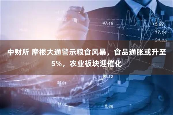 中财所 摩根大通警示粮食风暴，食品通胀或升至5%，农业板块迎催化